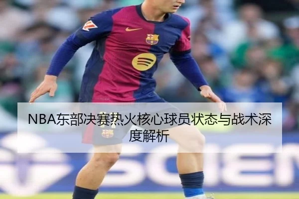 NBA东部决赛热火核心球员状态与战术深度解析